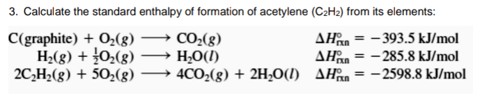 3. Calculate the standard enthalpy of formation of acetylene (C2H2) from its elements:
C(graphite) + O2(g) → CO2(g)
H2(g) + 0,(g)
2C,H2(g) + 502(g)
H,O(I)
→ 4CO2(g) + 2H2O(l) AHn =
AHan = -393.5 kJ/mol
AHan = -285.8 kJ/mol
- 2598.8 kJ/mol
%3!
