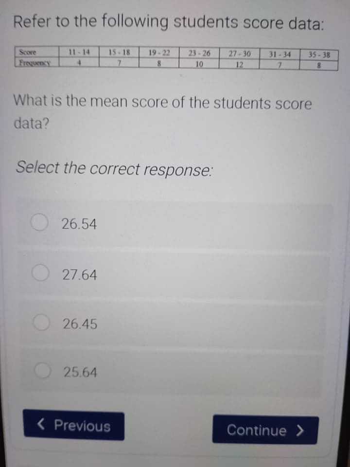 Refer to the following students score data:
Score
11-14
15- 18
19-22
23-26
27-30
31-34
35-38
Frequency
4.
8
10
12
7.
8.
What is the mean score of the students score
data?
Select the correct response:
26.54
27.64
26.45
25.64
< Previous
Continue >

