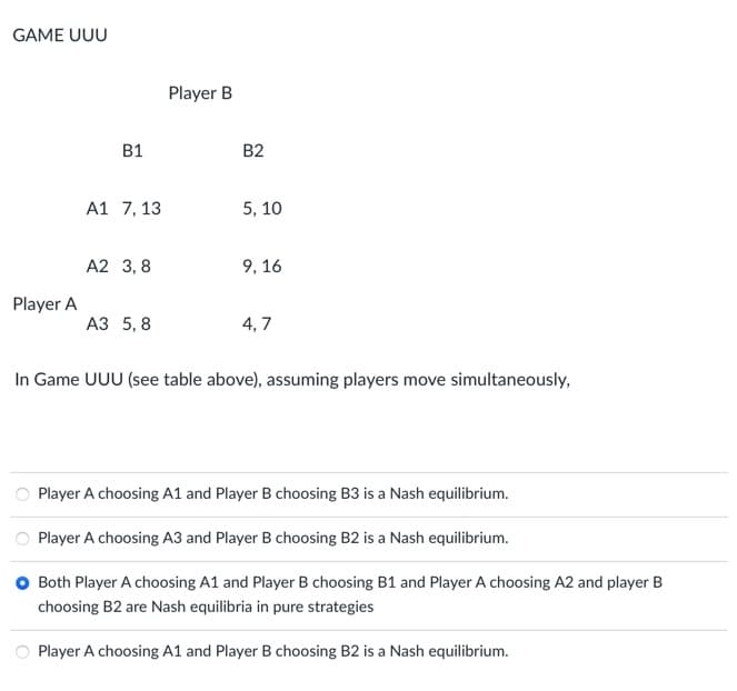 GAME UUU
B1
Player B
B2
A1 7,13
5, 10
A2 3,8
9,16
Player A
A3 5,8
4,7
In Game UUU (see table above), assuming players move simultaneously,
Player A choosing A1 and Player B choosing B3 is a Nash equilibrium.
Player A choosing A3 and Player B choosing B2 is a Nash equilibrium.
Both Player A choosing A1 and Player B choosing B1 and Player A choosing A2 and player B
choosing B2 are Nash equilibria in pure strategies
Player A choosing A1 and Player B choosing B2 is a Nash equilibrium.