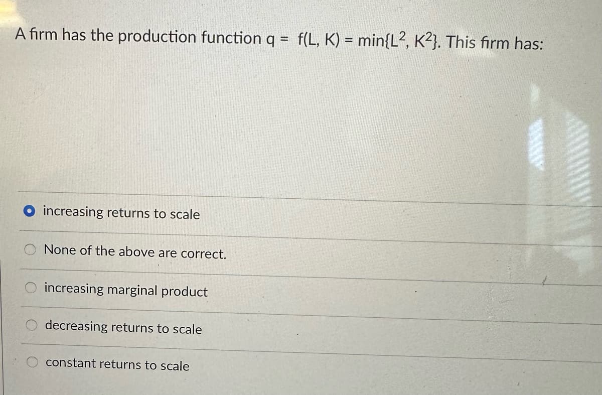 A firm has the production function q = f(L, K) = min{L2, K2}. This firm has:
increasing returns to scale
None of the above are correct.
increasing marginal product
decreasing returns to scale
constant returns to scale