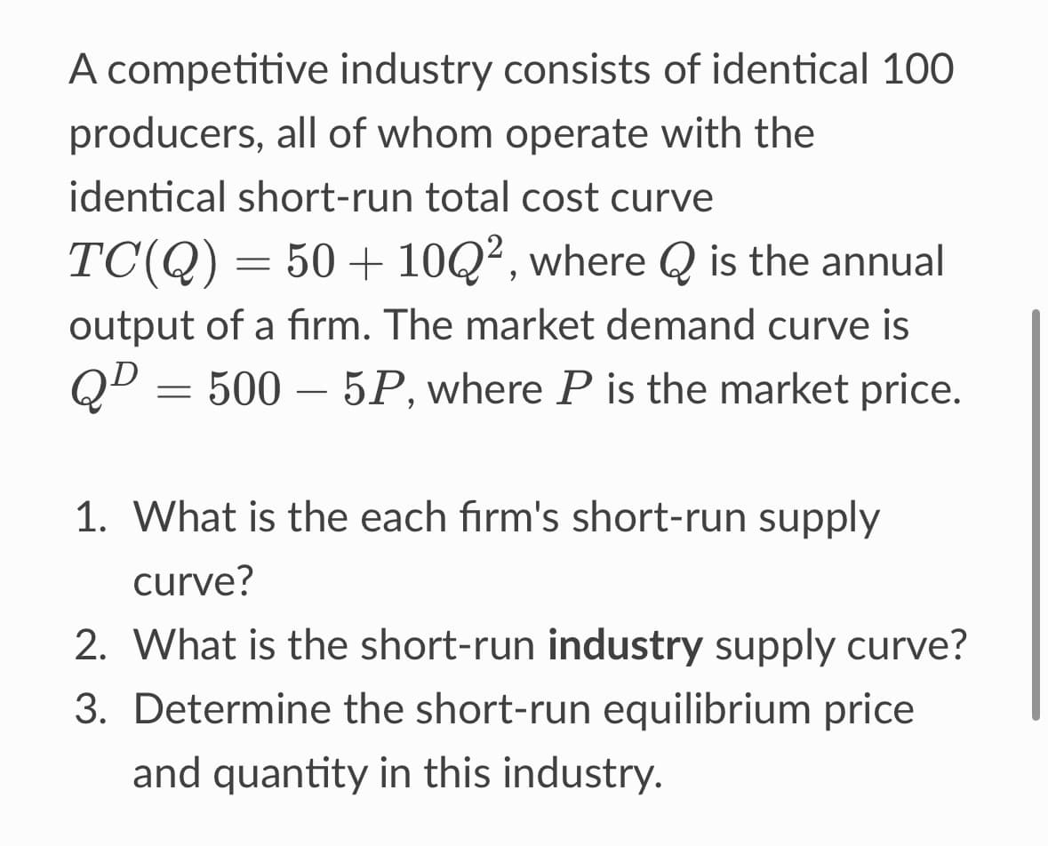 A competitive industry consists of identical 100
producers, all of whom operate with the
identical short-run total cost curve
TC(Q) = 50+ 10Q², where Q is the annual
output of a firm. The market demand curve is
QD=500-5P, where P is the market price.
1. What is the each firm's short-run supply
curve?
2. What is the short-run industry supply curve?
3. Determine the short-run equilibrium price
and quantity in this industry.
