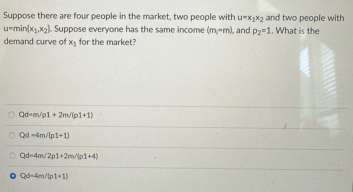 Suppose there are four people in the market, two people with u=X1X2 and two people with
u=min{x1,x2}. Suppose everyone has the same income (m;=m), and p2=1. What is the
demand curve of x1 for the market?
Qd=m/p1 + 2m/(p1+1)
Qd =4m/(p1+1)
Qd=4m/2p1+2m/(p1+4)
Qd=4m/(p1+1)