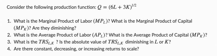 Consider the following production function: Q = (6L + 3K)¹/2
1. What is the Marginal Product of Labor (MPL)? What is the Marginal Product of Capital
(MPK)? Are they diminishing?
2. What is the Average Product of Labor (APL)? What is the Average Product of Capital (MPK)?
3. What is the TRSL,K? Is the absolute value of TRSLK diminishing in L or K?
4. Are there constant, decreasing, or increasing returns to scale?
