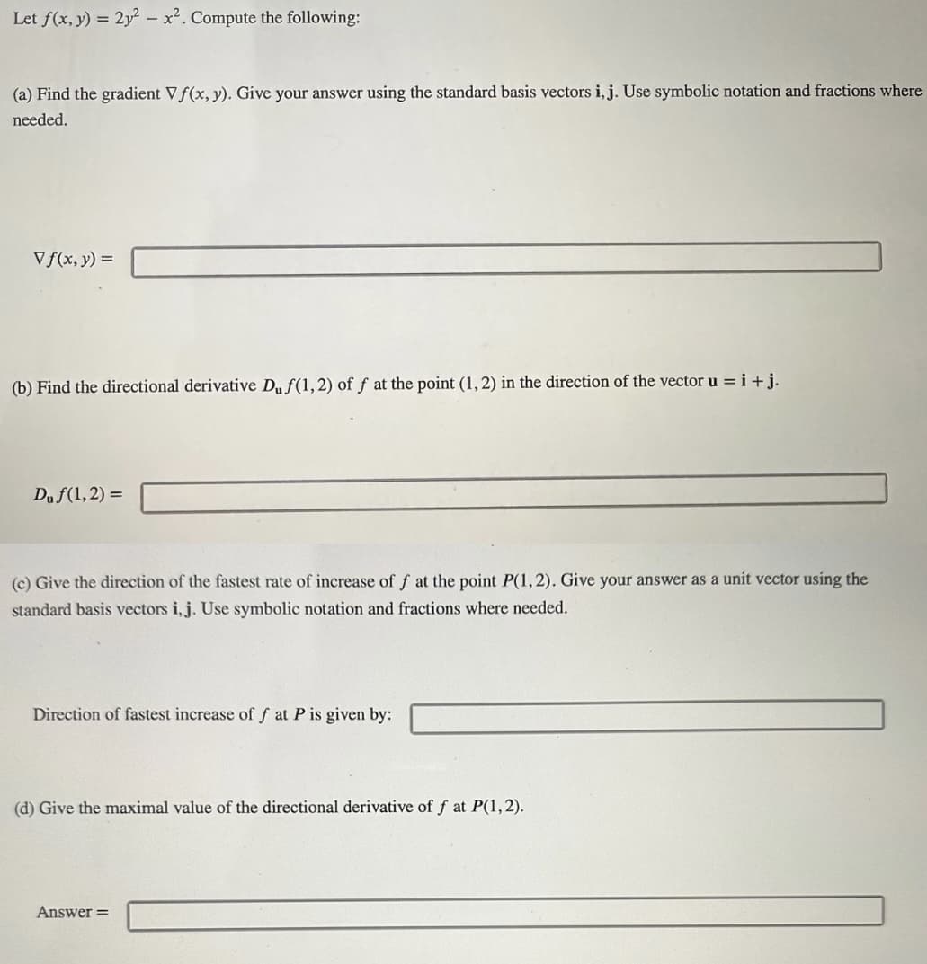 Let f(x, y) = 2y² - x². Compute the following:
(a) Find the gradient Vf(x, y). Give your answer using the standard basis vectors i, j. Use symbolic notation and fractions where
needed.
Vf(x, y) =
(b) Find the directional derivative Duf(1,2) of f at the point (1, 2) in the direction of the vector u=i+j.
Du f(1,2)=
(c) Give the direction of the fastest rate of increase of f at the point P(1,2). Give your answer as a unit vector using the
standard basis vectors i, j. Use symbolic notation and fractions where needed.
Direction of fastest increase of f at P is given by:
(d) Give the maximal value of the directional derivative of f at P(1,2).
Answer=