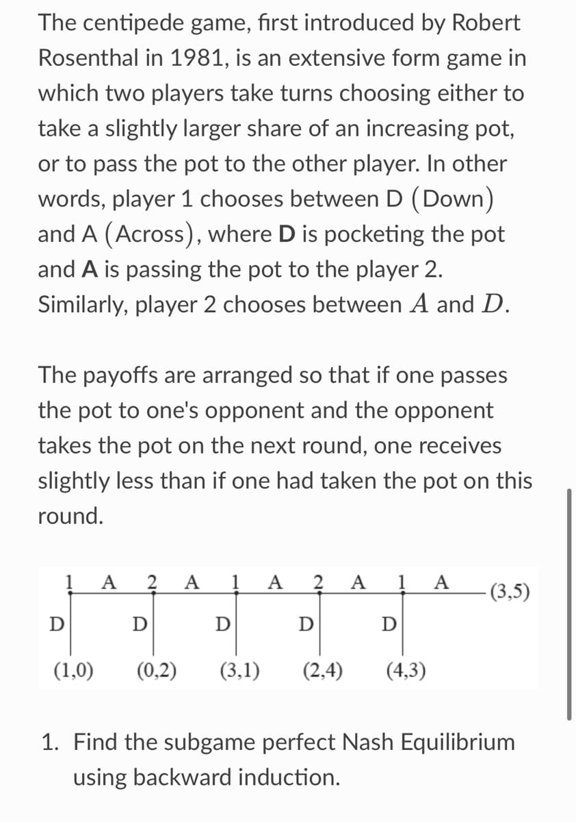 The centipede game, first introduced by Robert
Rosenthal in 1981, is an extensive form game in
which two players take turns choosing either to
take a slightly larger share of an increasing pot,
or to pass the pot to the other player. In other
words, player 1 chooses between D (Down)
and A (Across), where D is pocketing the pot
and A is passing the pot to the player 2.
Similarly, player 2 chooses between A and D.
The payoffs are arranged so that if one passes
the pot to one's opponent and the opponent
takes the pot on the next round, one receives
slightly less than if one had taken the pot on this
round.
A 2 A
A
2 A 1 A (3,5)
Ꭰ
D
D
D
D
(1,0)
(0,2) (3,1)
(2,4)
(4,3)
1. Find the subgame perfect Nash Equilibrium
using backward induction.