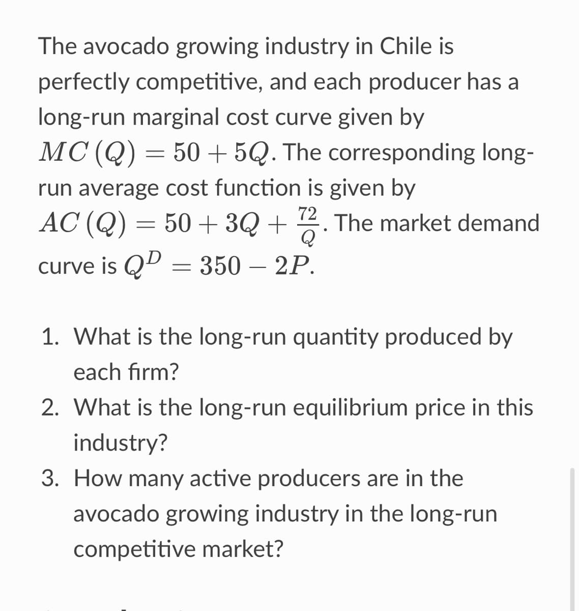 The avocado growing industry in Chile is
perfectly competitive, and each producer has a
long-run marginal cost curve given by
MC (Q) = 50+5Q. The corresponding long-
run average cost function is given by
AC (Q) = 50+ 3Q+72. The market demand
curve is QD = 350 – 2P.
1. What is the long-run quantity produced by
each firm?
2. What is the long-run equilibrium price in this
industry?
3. How many active producers are in the
avocado growing industry in the long-run
competitive market?
