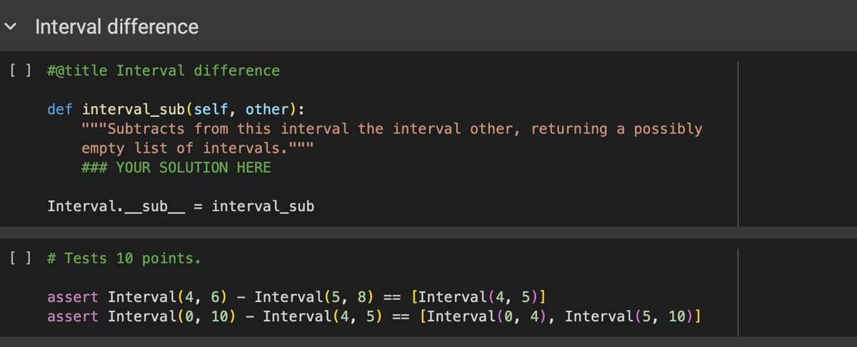 Interval difference
[ ] # @title Interval difference
def interval_sub(self, other):
"Subtracts from this interval the interval other, returning a possibly
empty list of intervals."'"'"
### YOUR SOLUTION HERE
Interval. _sub_ = interval_sub
[ ]
# Tests 10 points.
assert Interval(4, 6)
assert Interval(0, 10)
-
-
Interval(5, 8) == [Interval(4, 5)]
Interval(4, 5) ==
[Interval(0, 4), Interval(5, 10)]