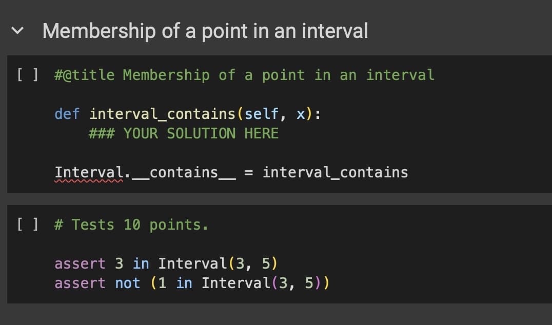 く
Membership of a point in an interval
[ ] # @title Membership of a point in an interval
def interval_contains(self, x):
### YOUR SOLUTION HERE
Interval. contains _ = interval_contains
[ ] # Tests 10 points.
assert 3 in Interval(3, 5)
assert not (1 in Interval(3, 5))