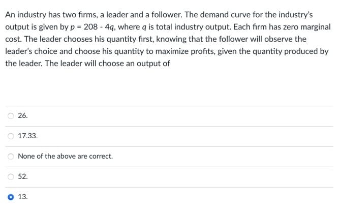 An industry has two firms, a leader and a follower. The demand curve for the industry's
output is given by p = 208 - 4q, where q is total industry output. Each firm has zero marginal
cost. The leader chooses his quantity first, knowing that the follower will observe the
leader's choice and choose his quantity to maximize profits, given the quantity produced by
the leader. The leader will choose an output of
26.
17.33.
None of the above are correct.
°
52.
13.