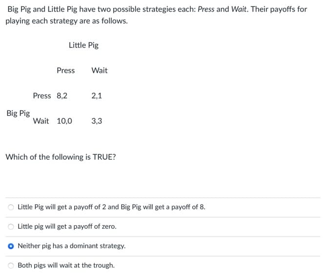 Big Pig and Little Pig have two possible strategies each: Press and Wait. Their payoffs for
playing each strategy are as follows.
Little Pig
Press
Wait
Press 8,2
2,1
Big Pig
Wait 10,0
3,3
Which of the following is TRUE?
Little Pig will get a payoff of 2 and Big Pig will get a payoff of 8.
Little pig will get a payoff of zero.
Neither pig has a dominant strategy.
Both pigs will wait at the trough.