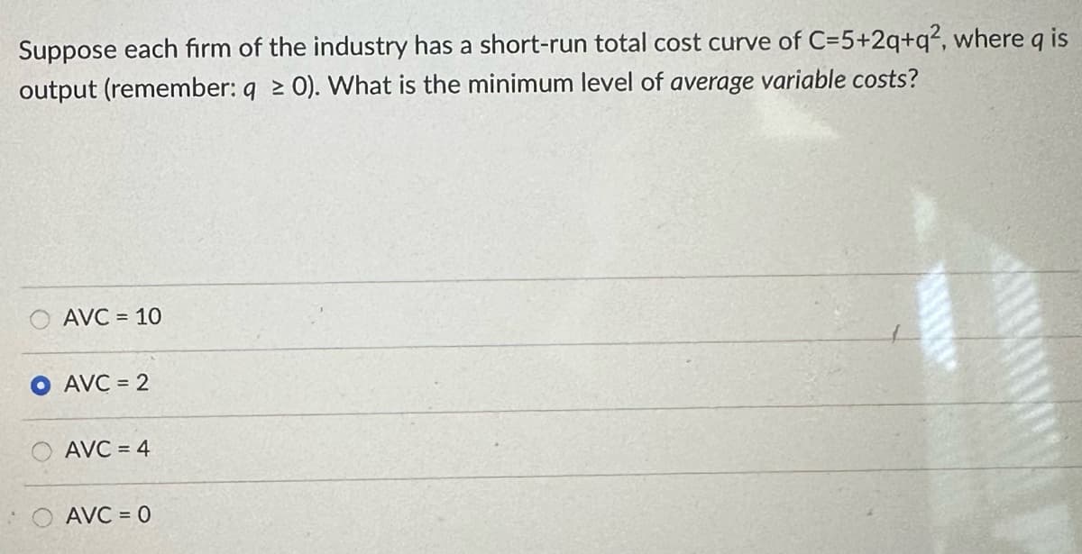 Suppose each firm of the industry has a short-run total cost curve of C=5+2q+q2, where q is
output (remember: q ≥ 0). What is the minimum level of average variable costs?
AVC = 10
AVC = 2
AVC = 4
AVC=0