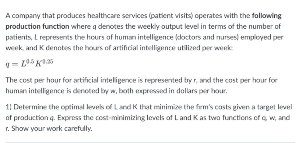 A company that produces healthcare services (patient visits) operates with the following
production function where q denotes the weekly output level in terms of the number of
patients, L represents the hours of human intelligence (doctors and nurses) employed per
week, and K denotes the hours of artificial intelligence utilized per week:
9 L0.5 K0.25
=
The cost per hour for artificial intelligence is represented by r, and the cost per hour for
human intelligence is denoted by w, both expressed in dollars per hour.
1) Determine the optimal levels of L and K that minimize the firm's costs given a target level
of production q. Express the cost-minimizing levels of L and K as two functions of q, w, and
r. Show your work carefully.