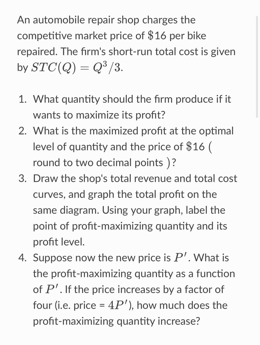 An automobile repair shop charges the
competitive market price of $16 per bike
repaired. The firm's short-run total cost is given
by STC(Q) = Q³/3.
1. What quantity should the firm produce if it
wants to maximize its profit?
2. What is the maximized profit at the optimal
level of quantity and the price of $16 (
round to two decimal points )?
3. Draw the shop's total revenue and total cost
curves, and graph the total profit on the
same diagram. Using your graph, label the
point of profit-maximizing quantity and its
profit level.
4. Suppose now the new price is P'. What is
the profit-maximizing quantity as a function
of P'. If the price increases by a factor of
four (i.e. price = 4P'), how much does the
profit-maximizing quantity increase?