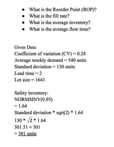 • What is the Reorder Point (ROP)?
• What is the fill rate?
What is the average inventory?
• What is the average flow time?
Given Data:
Coefficient of variation (CV) = 0.24
Average weekly demand = 540 units
Standard deviation = 130 units
Lead time=2
Lot size = 1641
Safety inventory:
NORMSINV(0.95)
= 1.64
Standard deviation * sqrt(2) * 1.64
130*√√2*1.64
301.51 301
= 301 units