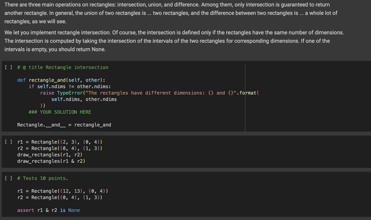 There are three main operations on rectangles: intersection, union, and difference. Among them, only intersection is guaranteed to return
another rectangle. In general, the union of two rectangles is... two rectangles, and the difference between two rectangles is ... a whole lot of
rectangles, as we will see.
We let you implement rectangle intersection. Of course, the intersection is defined only if the rectangles have the same number of dimensions.
The intersection is computed by taking the intersection of the intervals of the two rectangles for corresponding dimensions. If one of the
intervals is empty, you should return None.
[] # @ title Rectangle intersection
def rectangle_and(self, other):
if self.ndims != other.ndims:
raise TypeError("The rectangles have different dimensions: {} and {}".format(
))
self.ndims, other.ndims
### YOUR SOLUTION HERE
Rectangle. _and_ = rectangle_and
[ ] r1 = Rectangle((2, 3), (0, 4))
r2 = Rectangle((0, 4), (1, 3))
draw rectangles (r1, r2)
draw rectangles (r1 & 2)
[] # Tests 10 points.
r1 = Rectangle((12, 13), (0, 4))
r2 = Rectangle((0, 4), (1, 3))
assert r1 & r2 is None