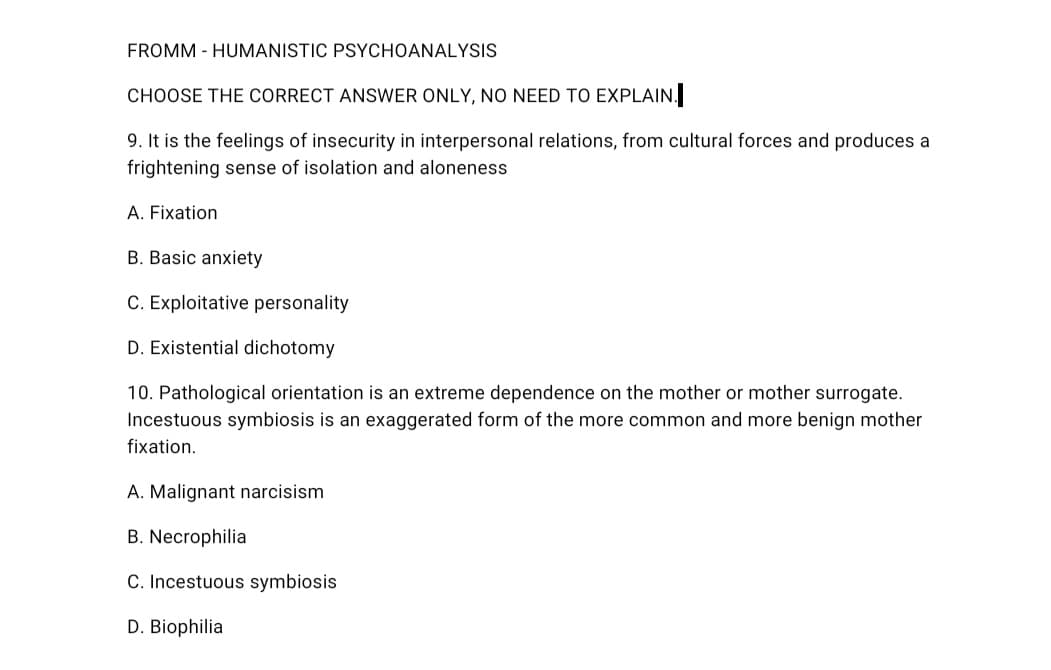 FROMM - HUMANISTIC PSYCHOANALYSIS
CHOOSE THE CORRECT ANSWER ONLY, NO NEED TO EXPLAIN.
9. It is the feelings of insecurity in interpersonal relations, from cultural forces and produces a
frightening sense of isolation and aloneness
A. Fixation
B. Basic anxiety
C. Exploitative personality
D. Existential dichotomy
10. Pathological orientation is an extreme dependence on the mother or mother surrogate.
Incestuous symbiosis is an exaggerated form of the more common and more benign mother
fixation.
A. Malignant narcisism
B. Necrophilia
C. Incestuous symbiosis
D. Biophilia
