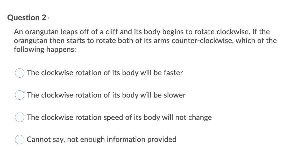 Question 2
An orangutan leaps off of a cliff and its body begins to rotate clockwise. If the
orangutan then starts to rotate both of its arms counter-clockwise, which of the
following happens:
The clockwise rotation of its body will be faster
O The clockwise rotation of its body will be slower
O The clockwise rotation speed of its body will not change
Cannot say, not enough information provided
