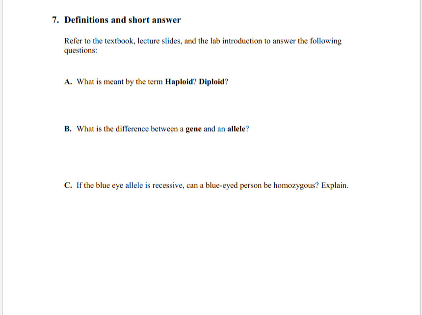7. Definitions and short answer
Refer to the textbook, lecture slides, and the lab introduction to answer the following
questions:
A. What is meant by the term Haploid? Diploid?
B. What is the difference between a gene and an allele?
C. If the blue eye allele is recessive, can a blue-eyed person be homozygous? Explain.