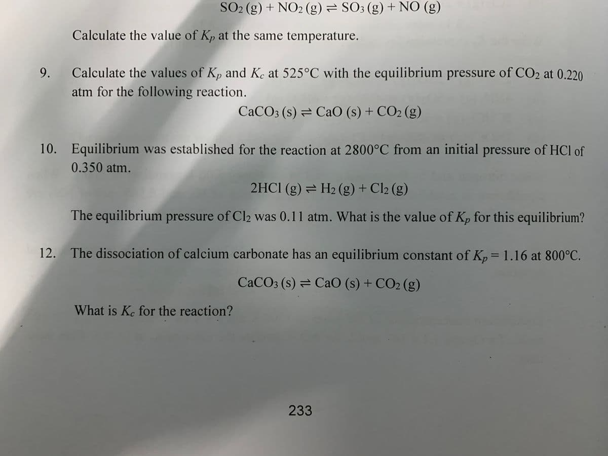 SO2 (g) + NO2 (g) = SO3 (g) + NO (g)
Calculate the value of Kp at the same temperature.
9.
Calculate the values of Kp and Ke at 525°C with the equilibrium pressure of CO2 at 0.220
atm for the following reaction.
CaCO3 (s) = CaO (s) + CO2 (g)
10. Equilibrium was established for the reaction at 2800°C from an initial pressure of HCl of
0.350 atm.
2HCI (g) = H2 (g) + Cl2 (g)
The equilibrium pressure of Cl2 was 0.11 atm. What is the value of Kp for this equilibrium?
12. The dissociation of calcium carbonate has an equilibrium constant of Kp= 1.16 at 800°C.
CACO3 (s) = CaO (s) + CO2 (g)
What is Ke for the reaction?
233
