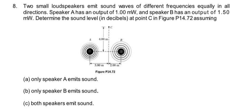 Two small loudspeakers emit sound waves of different frequencies equally in all
directions. Speaker A has an output of 1.00 mW, and speaker B has an output of 1.50
mW. Determine the sound level (in decibels) at point C'in Figure P14.72 assuming
3.00 m 200 m
Figure P14.72
(a) only speaker A emits sound.
(b) only speaker B emits sound.
(c) both speakers emit sound.
