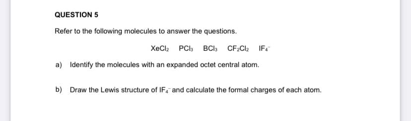 QUESTION 5
Refer to the following molecules to answer the questions.
XeCl2 PCI3 BCI3 CF2CI2 IF.
a) Identify the molecules with an expanded octet central atom.
b) Draw the Lewis structure of IF, and calculate the formal charges of each atom.
