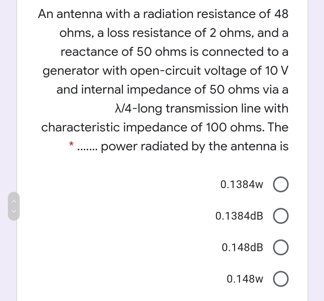 An antenna with a radiation resistance of 48
ohms, a loss resistance of 2 ohms, and a
reactance of 50 ohms is connected to a
generator with open-circuit voltage of 10 V
and internal impedance of 50 ohms via a
N4-long transmission line with
characteristic impedance of 100 ohms. The
power radiated by the antenna is
..... ..
0.1384w
0.1384dB
0.148dB
0.148w
