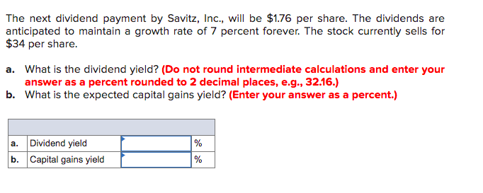 The next dividend payment by Savitz, Inc., will be $1.76 per share. The dividends are
anticipated to maintain a growth rate of 7 percent forever. The stock currently sells for
$34 per share.
a. What is the dividend yield? (Do not round intermediate calculations and enter your
answer as a percent rounded to 2 decimal places, e.g., 32.16.)
b. What is the expected capital gains yield? (Enter your answer as a percent.)
%
%
a. Dividend yield
b. Capital gains yield

