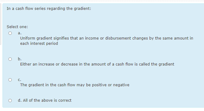 In a cash flow series regarding the gradient:
Select one:
O a.
Uniform gradient signifies that an income or disbursement changes by the same amount in
each interest period
O b.
Either an increase or decrease in the amount of a cash flow is called the gradient
C.
The gradient in the cash flow may be positive or negative
d. All of the above is correct
