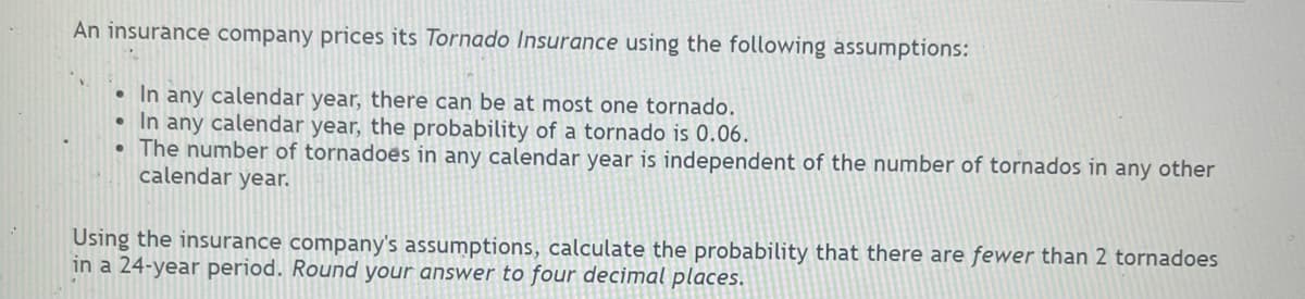 An insurance company prices its Tornado Insurance using the following assumptions:
In any calendar year, there can be at most one tornado.
• In any calendar year, the probability of a tornado is 0.06.
• The number of tornadoes in any calendar year is independent of the number of tornados in any other
calendar year.
Using the insurance company's assumptions, calculate the probability that there are fewer than 2 tornadoes
in a 24-year period. Round your answer to four decimal places.