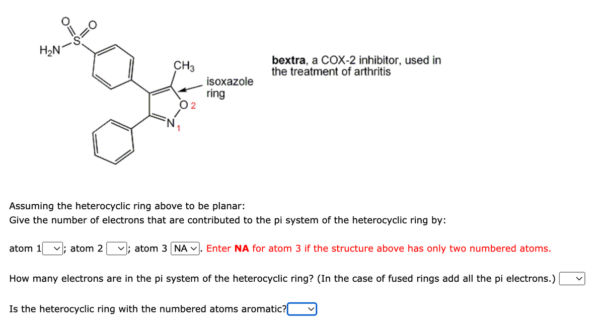H₂N
S=0
atom 1
CH3
; atom 2
isoxazole
ring
Assuming the heterocyclic ring above to be planar:
Give the number of electrons that are contributed to the pi system of the heterocyclic ring by:
bextra, a COX-2 inhibitor, used in
the treatment of arthritis
✓; atom 3 NA . Enter NA for atom 3 if the structure above has only two numbered atoms.
How many electrons are in the pi system of the heterocyclic ring? (In the case of fused rings add all the pi electrons.)
Is the heterocyclic ring with the numbered atoms aromatic?[