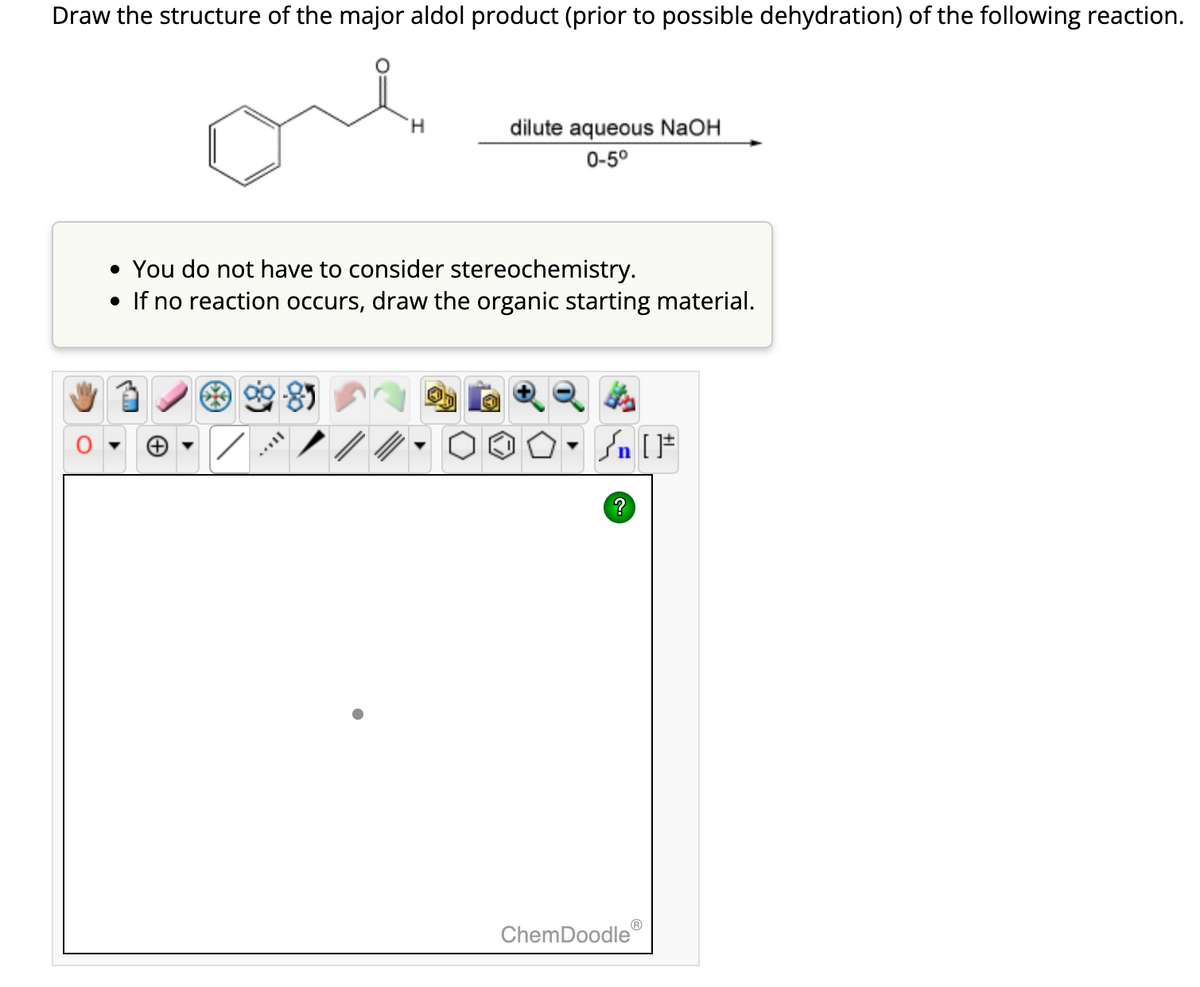 Draw the structure of the major aldol product (prior to possible dehydration) of the following reaction.
ore
(+
• You do not have to consider stereochemistry.
• If no reaction occurs, draw the organic starting material.
**8
MYLL
H
/
dilute aqueous NaOH
0-5⁰
Ⓡ
Sn [F
ChemDoodle
Ⓡ