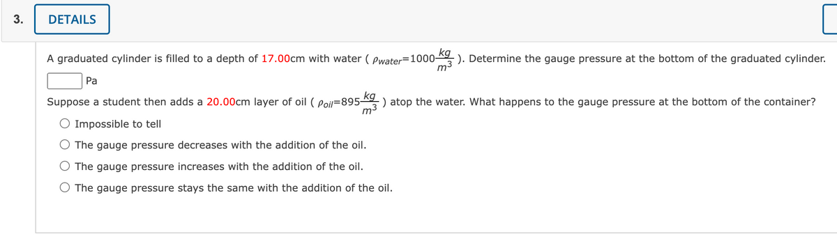 3.
DETAILS
kg
A graduated cylinder is filled to a depth of 17.00cm with water (Pwater 1000- -). Determine the gauge pressure at the bottom of the graduated cylinder.
m
Pa
Suppose a student then adds a 20.00cm layer of oil ( Poil-895 kg) atop the water. What happens to the gauge pressure at the bottom of the container?
-)
O Impossible to tell
The gauge pressure decreases with the addition of the oil.
The gauge pressure increases with the addition of the oil.
O The gauge pressure stays the same with the addition of the oil.