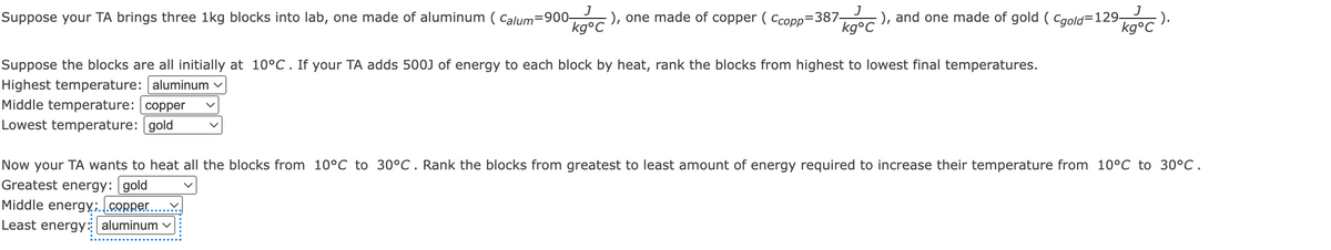 Suppose your TA brings three 1kg blocks into lab, one made of aluminum (Calum=900- -), one made of copper (Ccopp=387- -), and one made of gold (Cgold=129- -).
J
J
kg°C
J
kg°C
kg°C
Suppose the blocks are all initially at 10°C. If your TA adds 500J of energy to each block by heat, rank the blocks from highest to lowest final temperatures.
Highest temperature: aluminum
Middle temperature: copper
Lowest temperature: gold
Now your TA wants to heat all the blocks from 10°C to 30°C. Rank the blocks from greatest to least amount of energy required to increase their temperature from 10°C to 30°C.
Greatest energy: gold
Middle energy:...copper.
Least energy: aluminum ✓