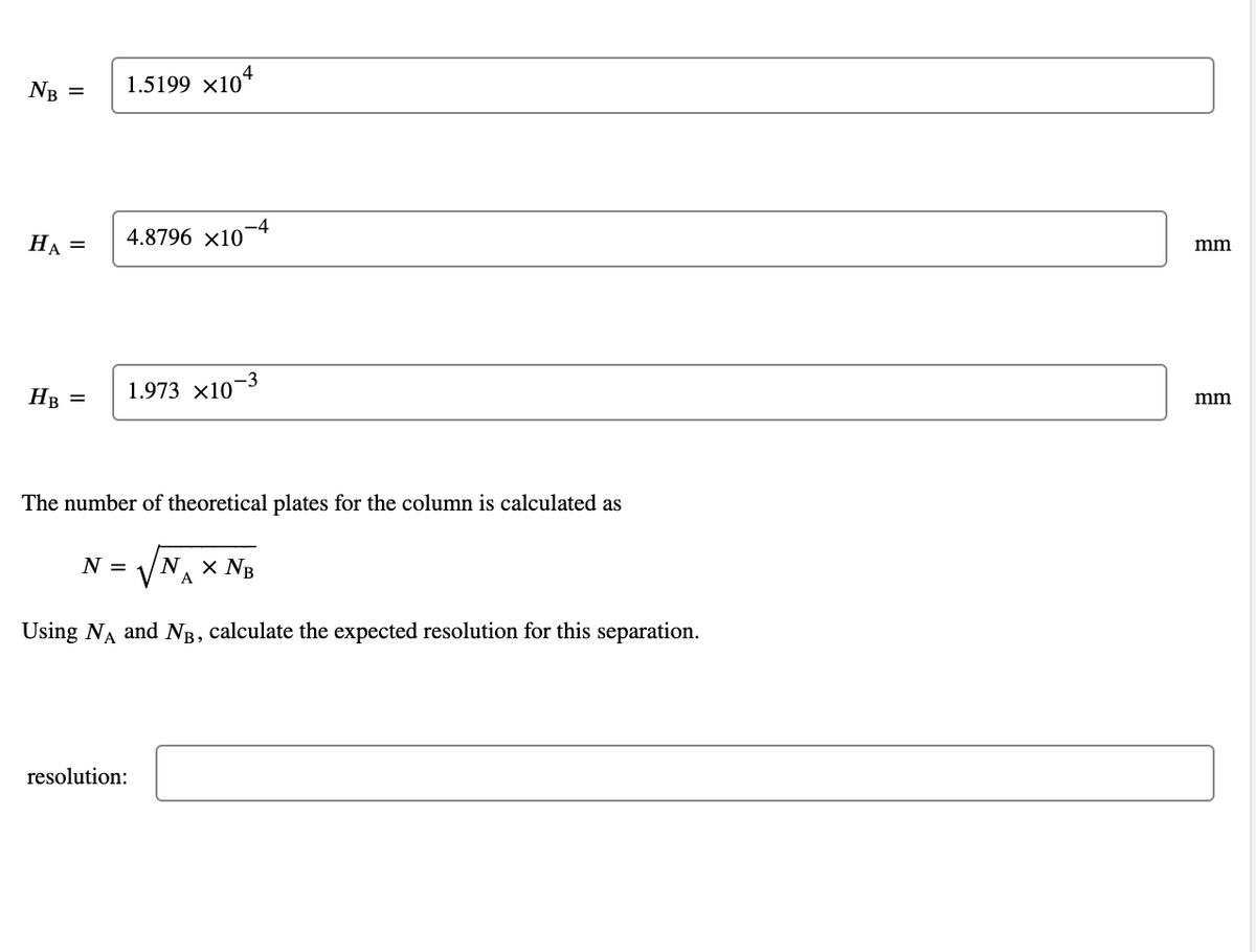 NB =
HA =
HB
1.5199 ×104
4.8796 x10
-4
1.973 x10-3
The number of theoretical plates for the column is calculated as
N = N. X NB
A
Using NĄ and NB, calculate the expected resolution for this separation.
resolution:
mm
mm