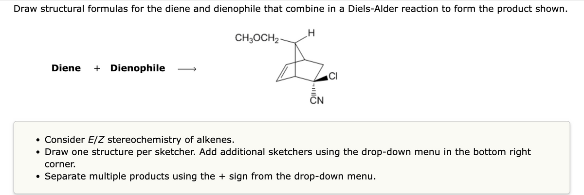 Draw structural formulas for the diene and dienophile that combine in a Diels-Alder reaction to form the product shown.
Diene + Dienophile
●
CH3OCH₂-
H
O
• Consider E/Z stereochemistry of alkenes.
• Draw one structure per sketcher. Add additional sketchers using the drop-down menu in the bottom right
corner.
Separate multiple products using the + sign from the drop-down menu.