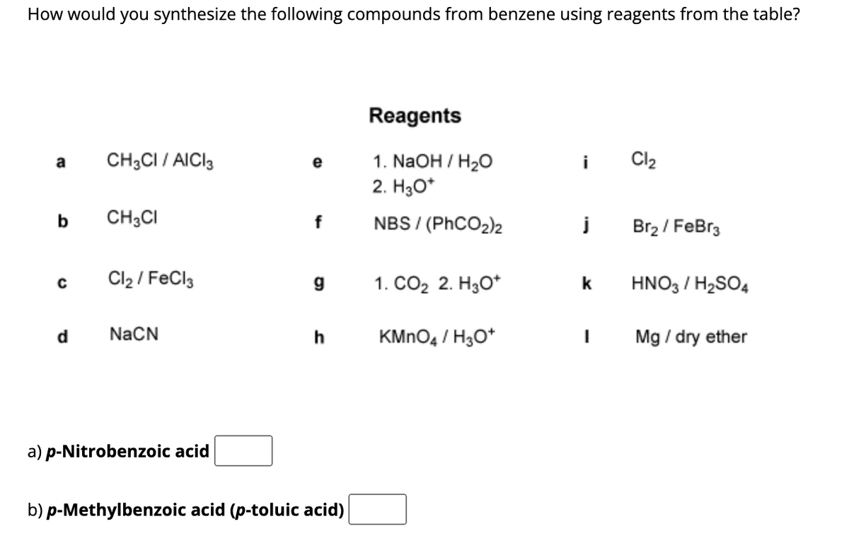 How would you synthesize the following compounds from benzene using reagents from the table?
a
b
с
d
CH3CI / AICI 3
CH3CI
Cl₂/FeCl3
NaCN
a) p-Nitrobenzoic acid
e
f
g
b) p-Methylbenzoic acid (p-toluic acid)
Reagents
1. NaOH / H₂O
2. H3O+
NBS/(PhCO2)2
1. CO₂ 2. H3O+
KMnO4 / H3O+
j
k
I
Cl₂
Br₂ / FeBr3
HNO3 / H₂SO4
Mg / dry ether