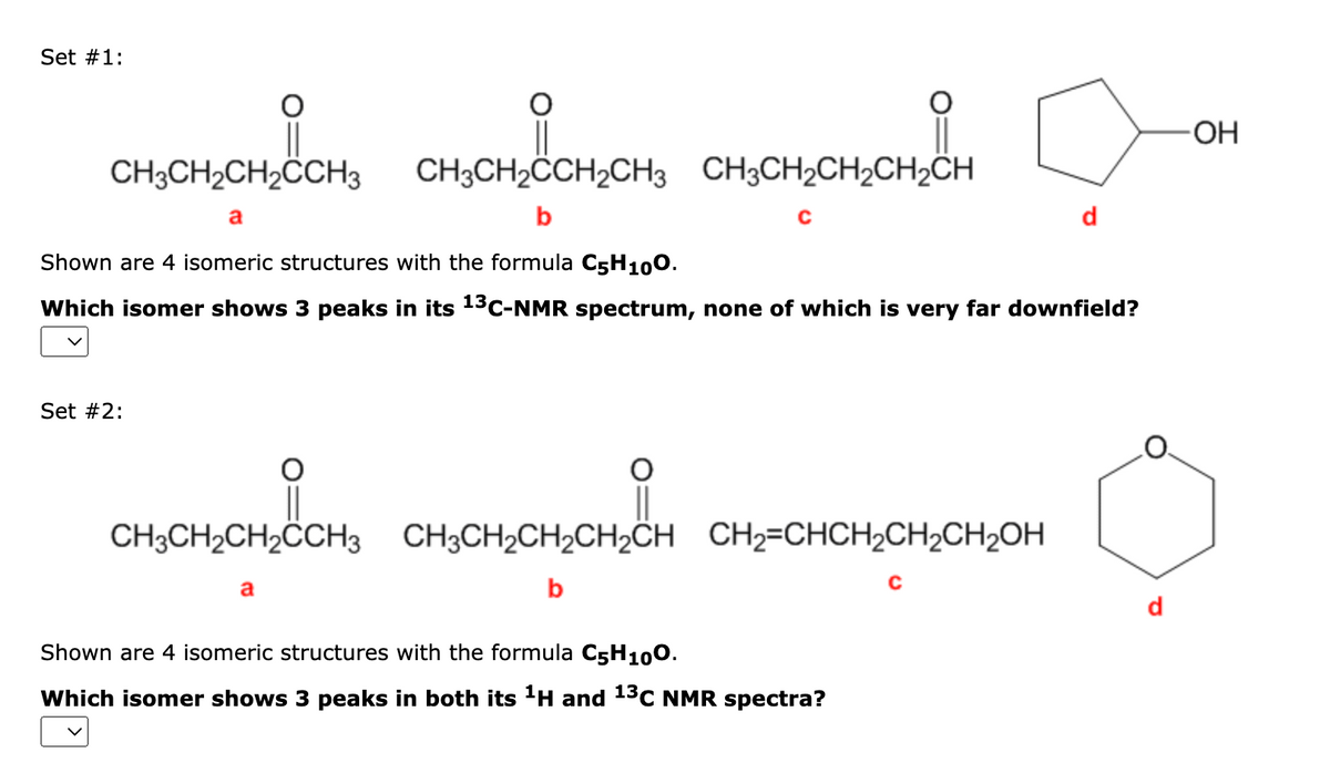 Set #1:
CHCHCHCH, CHOCHSCHICHI CHCHCHCHCH
a
b
C
Shown are 4 isomeric structures with the formula C5H100.
Which isomer shows 3 peaks in its ¹³C-NMR spectrum, none of which is very far downfield?
Set #2:
CH3CH₂CH₂CCH3 CH3CH₂CH₂CH₂CH CH₂=CHCH₂CH₂CH₂OH
b
C
a
Shown are 4 isomeric structures with the formula C5H100.
Which isomer shows 3 peaks in both its ¹H and 13C NMR spectra?
-OH