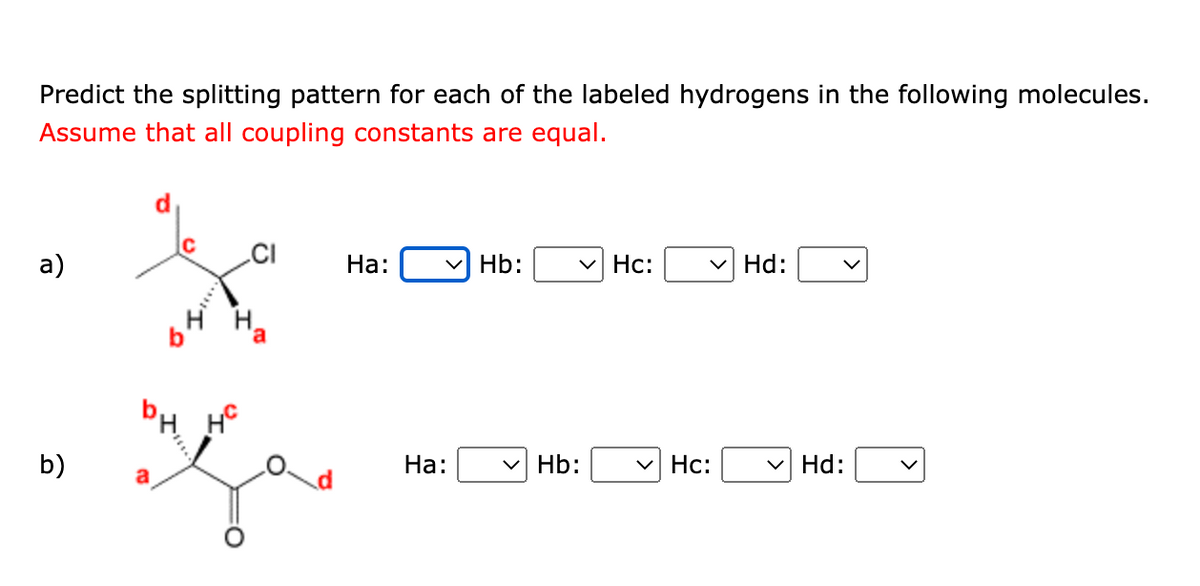 Predict the splitting pattern for each of the labeled hydrogens in the following molecules.
Assume that all coupling constants are equal.
a)
b)
HC
CI
مع
Ha:
Ha:
Hb: ✓ HC:
✓ Hb:
✓ HC:
Hd:
Hd: