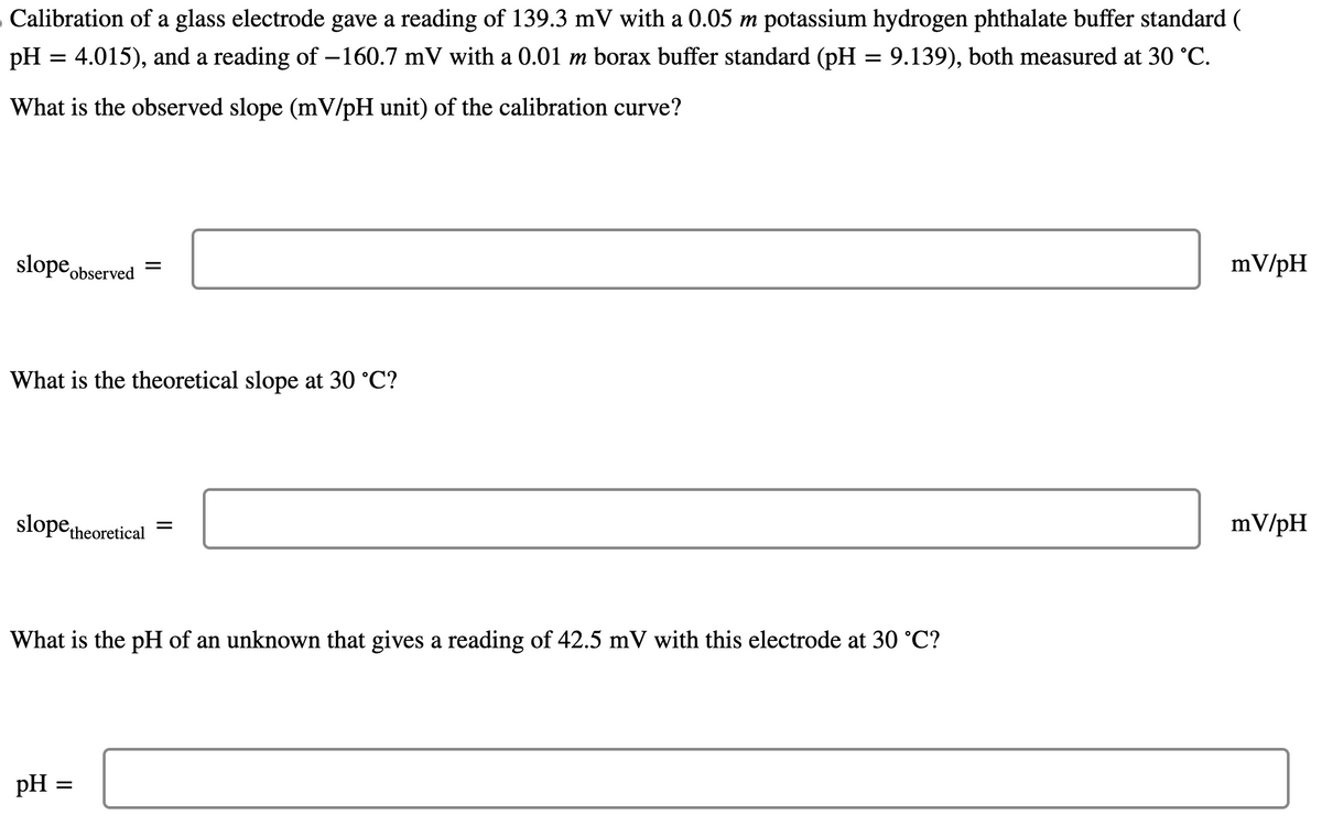 Calibration of a glass electrode gave a reading of 139.3 mV with a 0.05 m potassium hydrogen phthalate buffer standard (
pH = 4.015), and a reading of -160.7 mV with a 0.01 m borax buffer standard (pH = 9.139), both measured at 30 °C.
What is the observed slope (mV/pH unit) of the calibration curve?
slope observed
What is the theoretical slope at 30 °C?
=
slope theoretical
pH :
What is the pH of an unknown that gives a reading of 42.5 mV with this electrode at 30 °C?
=
=
mV/pH
mV/pH