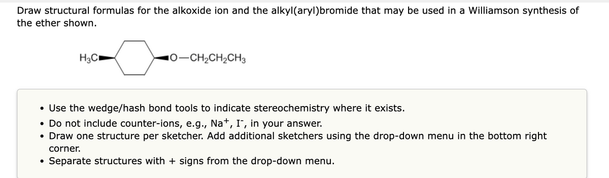 Draw structural formulas for the alkoxide ion and the alkyl(aryl)bromide that may be used in a Williamson synthesis of
the ether shown.
●
H3C
Use the wedge/hash bond tools to indicate stereochemistry where it exists.
• Do not include counter-ions, e.g., Na+, I-, in your answer.
• Draw one structure per sketcher. Add additional sketchers using the drop-down menu in the bottom right
corner.
Separate structures with + signs from the drop-down menu.
●
10-CH₂CH₂CH3