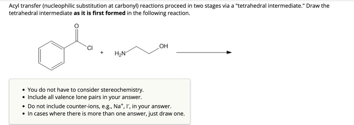 Acyl transfer (nucleophilic substitution at carbonyl) reactions proceed in two stages via a "tetrahedral intermediate." Draw the
tetrahedral intermediate as it is first formed in the following reaction.
CI
+
H₂N
• You do not have to consider stereochemistry.
• Include all valence lone pairs in your answer.
OH
• Do not include counter-ions, e.g., Na+, I¯, in your answer.
• In cases where there is more than one answer, just draw one.