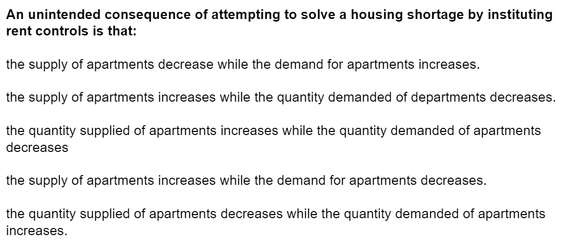 An unintended consequence of attempting to solve a housing shortage by instituting
rent controls is that:
the supply of apartments decrease while the demand for apartments increases.
the supply of apartments increases while the quantity demanded of departments decreases.
the quantity supplied of apartments increases while the quantity demanded of apartments
decreases
the supply of apartments increases while the demand for apartments decreases.
the quantity supplied of apartments decreases while the quantity demanded of apartments
increases.
