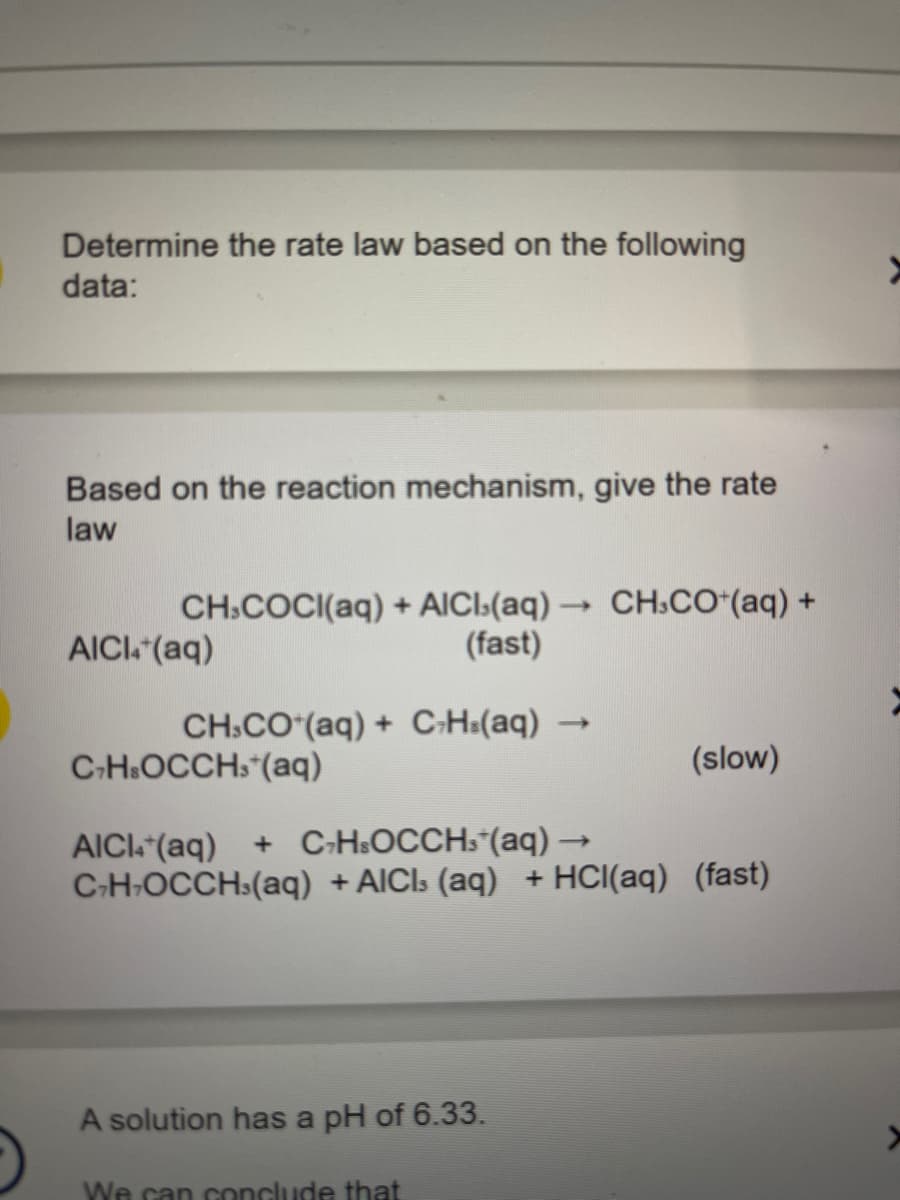 Determine the rate law based on the following
data:
Based on the reaction mechanism, give the rate
law
->>
CH.COCI(aq) + AICI.(aq) →→ CH.CO+ (aq) +
(fast)
AICI4+ (aq)
CH.CO (aq) + C-H(aq)
C7HsOCCH(aq)
->>
A solution has a pH of 6.33.
We can conclude that
(slow)
AICI+ (aq) + C7HsOCCH₁*(aq) →
C₂H-OCCH(aq) + AICI; (aq) + HCl(aq) (fast)