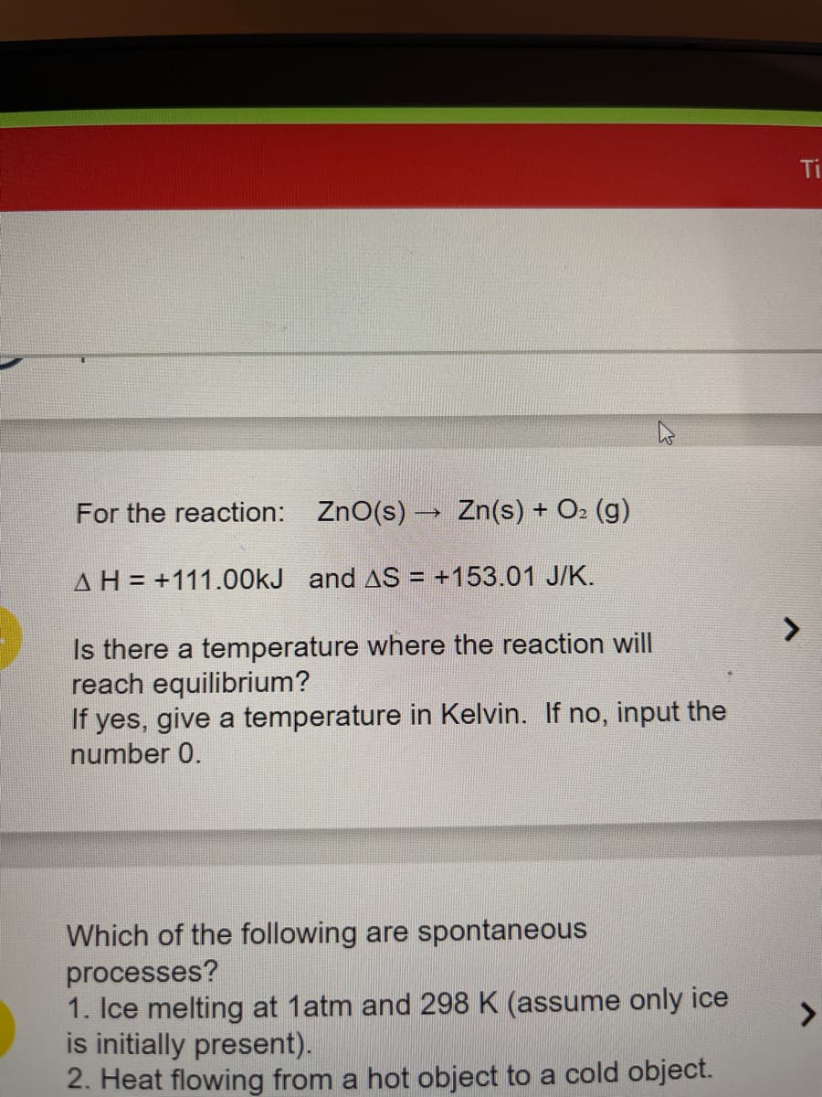 For the reaction: ZnO(s) → Zn(s) + O₂(g)
AH +111.00kJ and AS = +153.01 J/K.
4
Is there a temperature where the reaction will
reach equilibrium?
If yes, give a temperature in Kelvin. If no, input the
number 0.
Which of the following are spontaneous
processes?
1. Ice melting at 1atm and 298 K (assume only ice
is initially present).
2. Heat flowing from a hot object to a cold object.
Ti
J
>