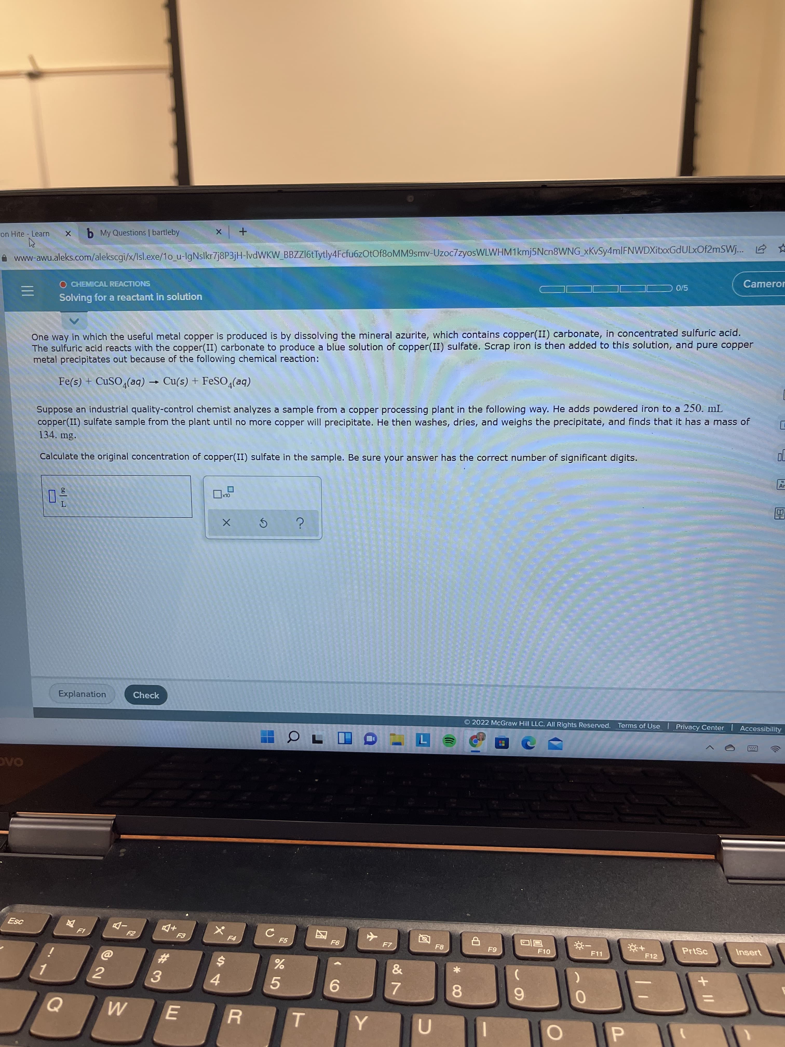 +II
团
ron Hite Learn
b My Questions | bartleby
www-awu.aleks.com/alekscgi/x/Isl.exe/1o_u-lgNslkr7j8P3jH-lvdWKW_BBZZ16tTytly4Fcfu6zOtOf8oMM9smv-Uzoc7zyosWLWHM1kmj5Ncn8WNG_xKvSy4mlFNWDXitxGdULxOf2mSWj... 2 *
O CHEMICAL REACTIONS
Cameror
Solving for a reactant in solution
One way in which the useful metal copper is produced is by dissolving the mineral azurite, which contains copper(II) carbonate, in concentrated sulfuric acid.
The sulfuric acid reacts with the copper(II) carbonate to produce a blue solution of copper(II) sulfate. Scrap iron is then added to this solution, and pure copper
metal precipitates out because of the following chemical reaction:
Fe(s) + CUSO,(aq)
Cu(s) + FESO,(aq)
Suppose an industrial quality-control chemist analyzes a sample from a copper processing plant in the following way. He adds powdered iron to a 250. mL
copper(II) sulfate sample from the plant until no more copper will precipitate. He then washes, dries, and weighs the precipitate, and finds that it has a mass of
134. mg.
Calculate the original concentration of copper(II) sulfate in the sample. Be sure your answer has the correct number of significant digits.
Ar
Explanation
Check
© 2022 McGraw Hill LLC. All Rights Reserved.
Terms of Use Privacy Center Accessibility
+D
F5
F7
F10
F11
PrtSc
Insert
F12
$4
4
%23
3.
5.
7.
8.
6.
P.
