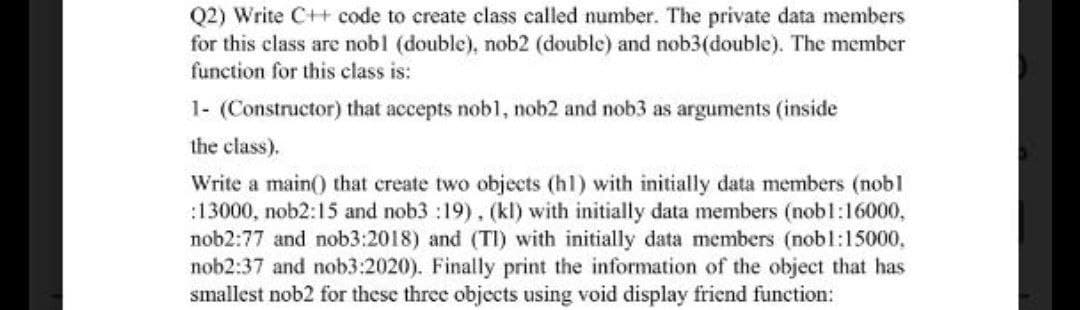 Q2) Write C++ code to create class called number. The private data members
for this class are nobl (double), nob2 (double) and nob3(double). The member
function for this class is:
1- (Constructor) that accepts nob1, nob2 and nob3 as arguments (inside
the class).
Write a main() that create two objects (hl) with initially data members (nobl
:13000, nob2:15 and nob3 :19), (kl) with initially data members (nobl:16000,
nob2:77 and nob3:2018) and (TI) with initially data members (nobl:15000,
nob2:37 and nob3:2020). Finally print the information of the object that has
smallest nob2 for these three objects using void display friend function:

