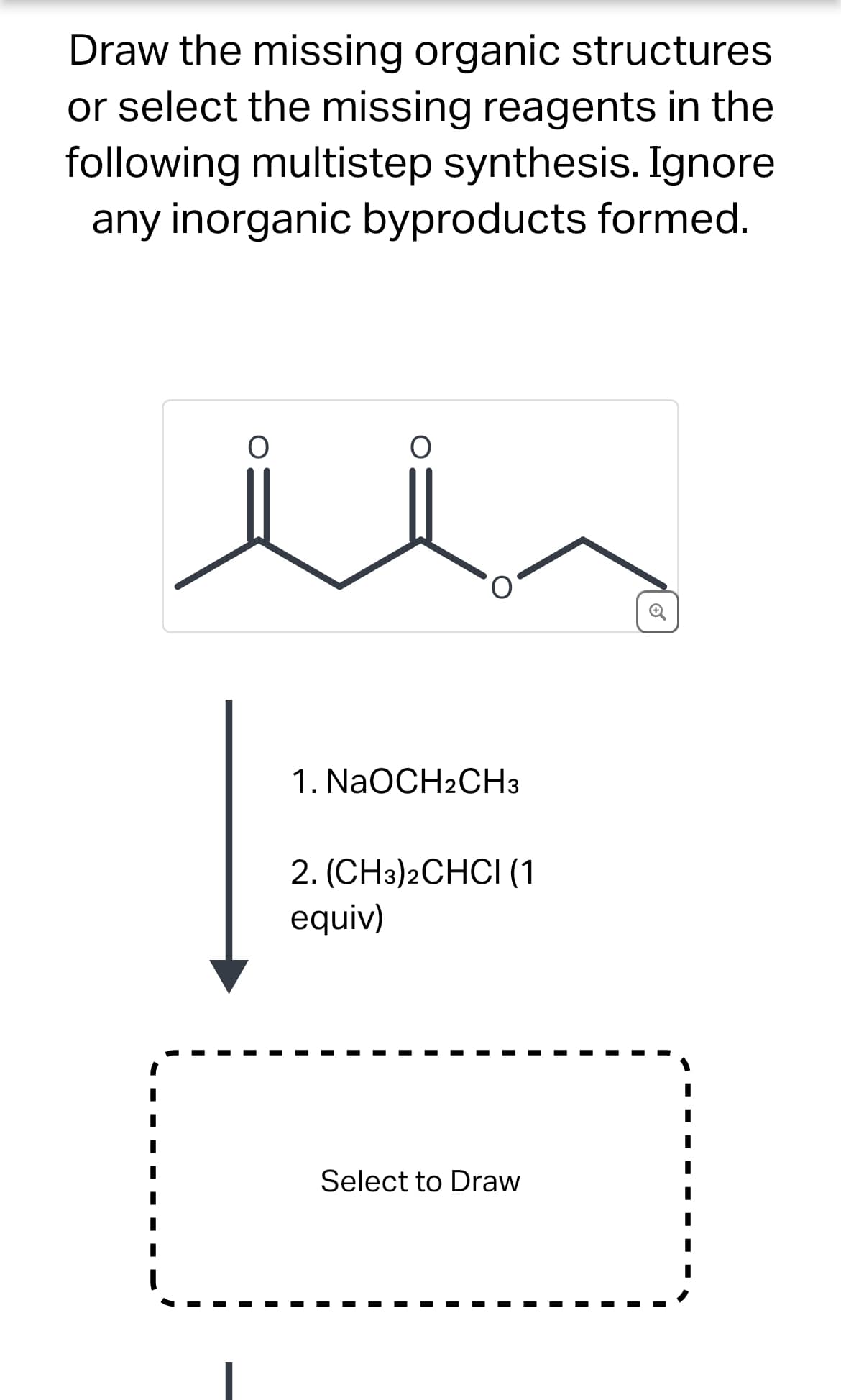 Draw the missing organic structures
or select the missing reagents in the
following multistep synthesis. Ignore
any inorganic byproducts formed.
1. NaOCH2CH3
2. (CH3)2CHCI (1
equiv)
Select to Draw
Q