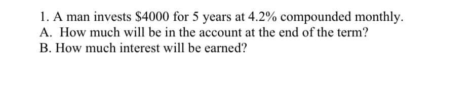 1. A man invests $4000 for 5 years at 4.2% compounded monthly.
A. How much will be in the account at the end of the term?
B. How much interest will be earned?
