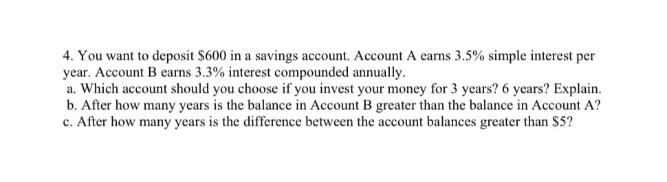 4. You want to deposit $600 in a savings account. Account A earns 3.5% simple interest per
year. Account B earns 3.3% interest compounded annually.
a. Which account should you choose if you invest your money for 3 years? 6 years? Explain.
b. After how many years is the balance in Account B greater than the balance in Account A?
c. After how many years is the difference between the account balances greater than $5?
