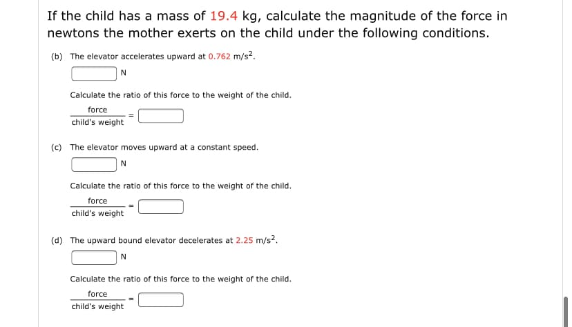 If the child has a mass of 19.4 kg, calculate the magnitude of the force in
newtons the mother exerts on the child under the following conditions.
(b) The elevator accelerates upward at 0.762 m/s?.
N
Calculate the ratio of this force to the weight of the child.
force
child's weight
(c) The elevator moves upward at a constant speed.
Calculate the ratio of this force to the weight of the child.
force
child's weight
